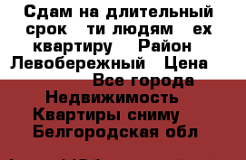 Сдам на длительный срок 6-ти людям 3-ех квартиру  › Район ­ Левобережный › Цена ­ 10 000 - Все города Недвижимость » Квартиры сниму   . Белгородская обл.